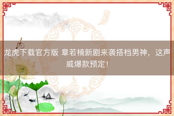 龙虎下载官方版 章若楠新剧来袭搭档男神，这声威爆款预定！