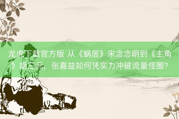 龙虎下载官方版 从《蜗居》宋念念明到《主角》胡三元，张嘉益如何凭实力冲破流量怪圈？