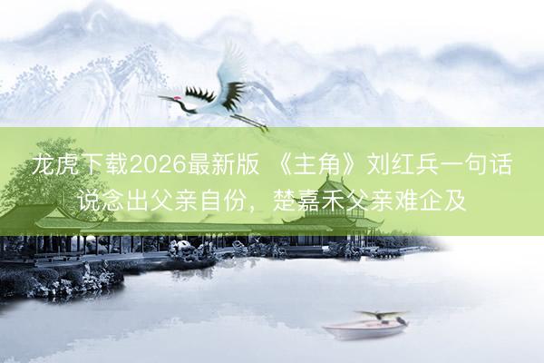 龙虎下载2026最新版 《主角》刘红兵一句话说念出父亲自份，楚嘉禾父亲难企及