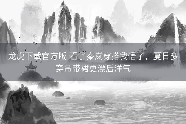 龙虎下载官方版 看了秦岚穿搭我悟了，夏日多穿吊带裙更漂后洋气
