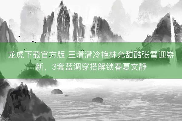 龙虎下载官方版 王潸潸冷艳林允甜酷张雪迎崭新，3套蓝调穿搭解锁春夏文静