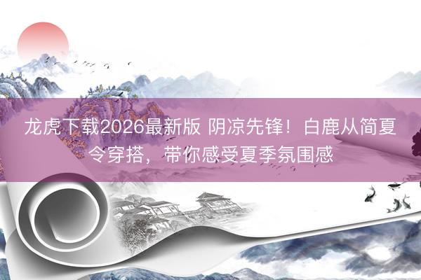 龙虎下载2026最新版 阴凉先锋！白鹿从简夏令穿搭，带你感受夏季氛围感