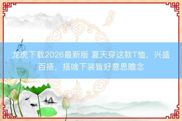 龙虎下载2026最新版 夏天穿这款T恤，兴盛百搭，搭啥下装皆好意思瞻念