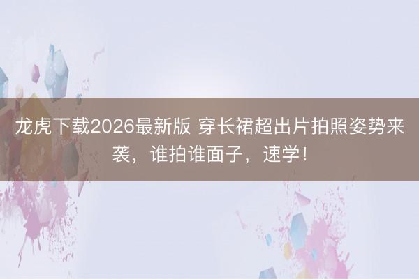 龙虎下载2026最新版 穿长裙超出片拍照姿势来袭，谁拍谁面子，速学！