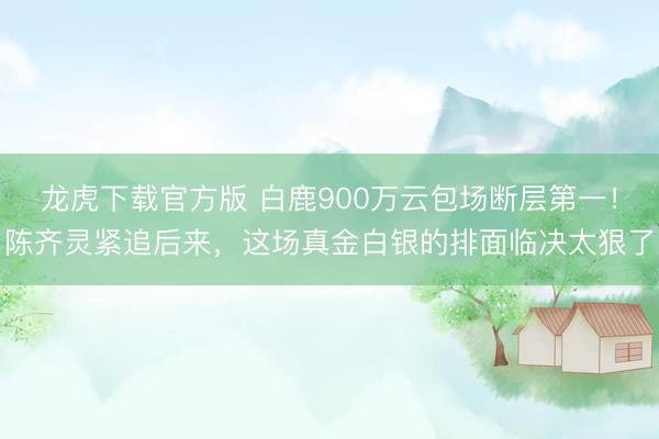 龙虎下载官方版 白鹿900万云包场断层第一！陈齐灵紧追后来，这场真金白银的排面临决太狠了