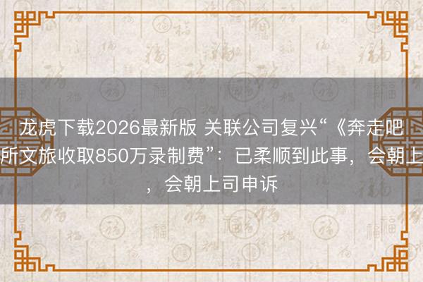 龙虎下载2026最新版 关联公司复兴“《奔走吧》向场所文旅收取850万录制费”：已柔顺到此事，会朝上司申诉