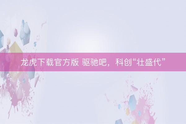 龙虎下载官方版 驱驰吧，科创“壮盛代”