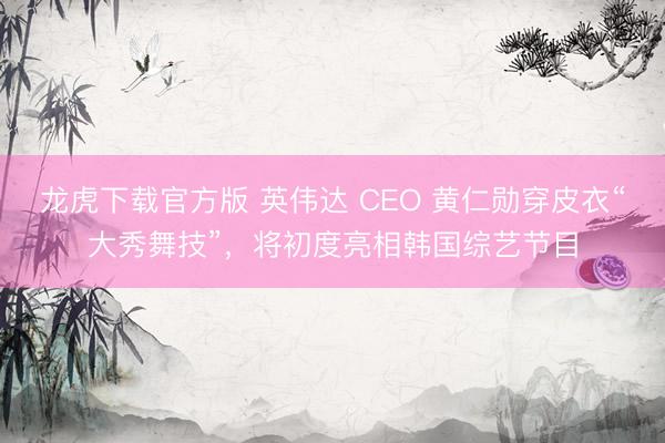 龙虎下载官方版 英伟达 CEO 黄仁勋穿皮衣“大秀舞技”，将初度亮相韩国综艺节目