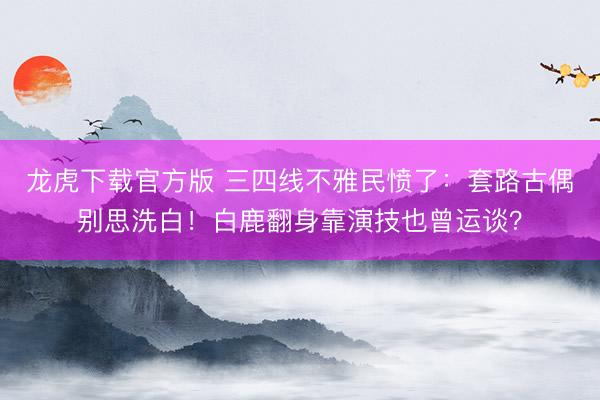 龙虎下载官方版 三四线不雅民愤了：套路古偶别思洗白！白鹿翻身靠演技也曾运谈？
