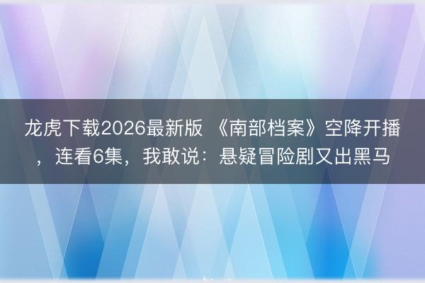 龙虎下载2026最新版 《南部档案》空降开播,连看6集,我敢说:悬疑冒险剧又出黑马