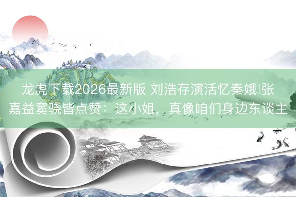 龙虎下载2026最新版 刘浩存演活忆秦娥!张嘉益窦骁皆点赞：这小姐，真像咱们身边东谈主
