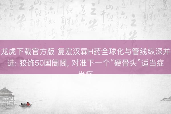 龙虎下载官方版 复宏汉霖H药全球化与管线纵深并进: 狡饰50国阛阓， 对准下一个“硬骨头”适当症
