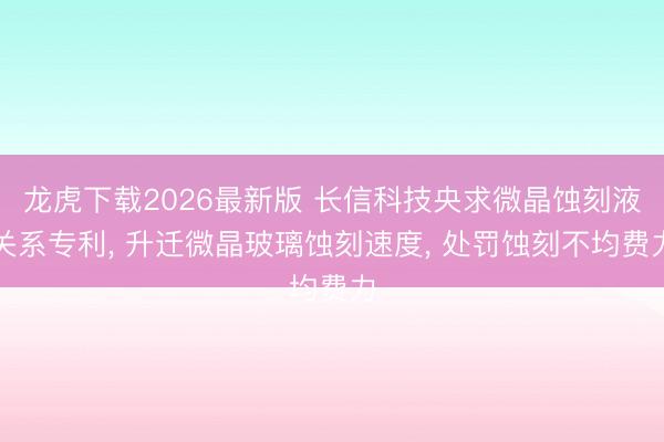 龙虎下载2026最新版 长信科技央求微晶蚀刻液关系专利， 升迁微晶玻璃蚀刻速度， 处罚蚀刻不均费力