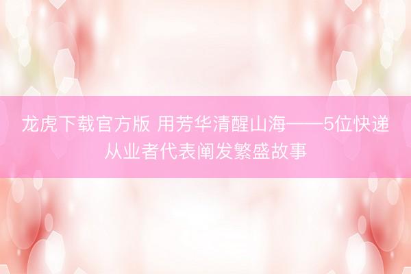龙虎下载官方版 用芳华清醒山海——5位快递从业者代表阐发繁盛故事