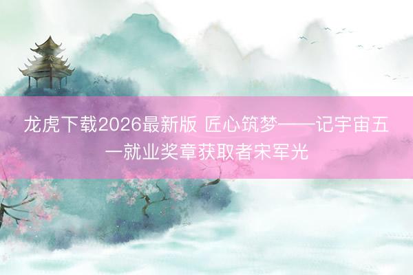 龙虎下载2026最新版 匠心筑梦——记宇宙五一就业奖章获取者宋军光