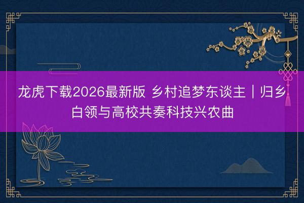 龙虎下载2026最新版 乡村追梦东谈主｜归乡白领与高校共奏科技兴农曲
