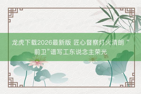 龙虎下载2026最新版 匠心督察灯火清朗 “前卫”谱写工东说念主荣光