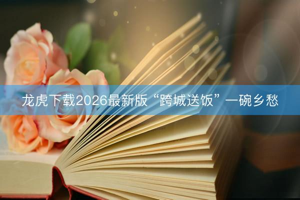 龙虎下载2026最新版 “跨城送饭” 一碗乡愁