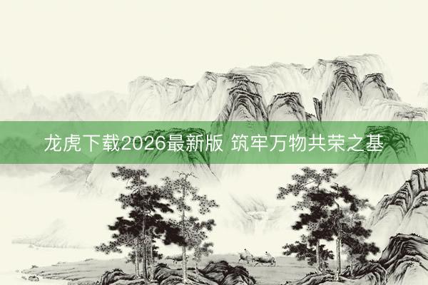 龙虎下载2026最新版 筑牢万物共荣之基