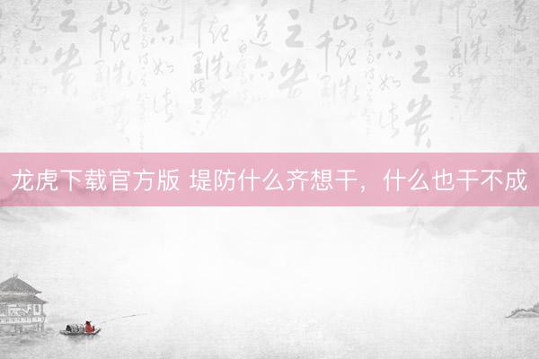 龙虎下载官方版 堤防什么齐想干，什么也干不成