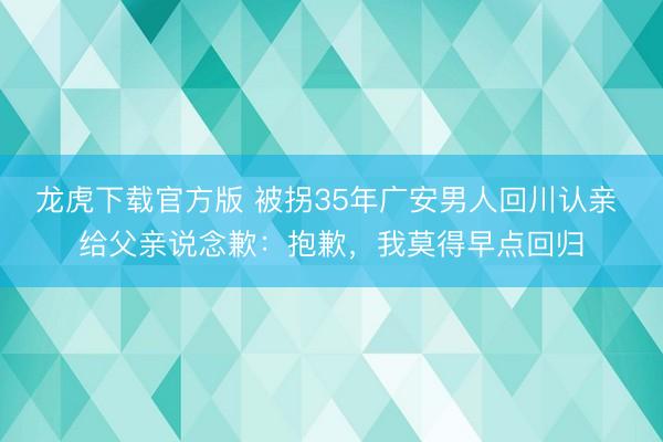 龙虎下载官方版 被拐35年广安男人回川认亲 给父亲说念歉:抱歉,我莫得早点回归