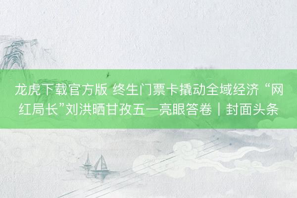 龙虎下载官方版 终生门票卡撬动全域经济 “网红局长”刘洪晒甘孜五一亮眼答卷｜封面头条