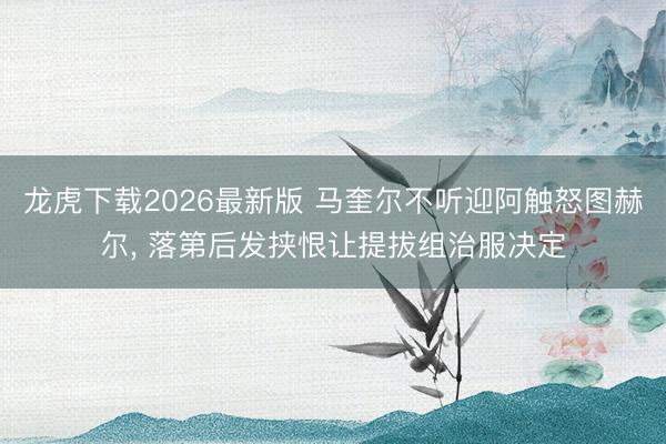 龙虎下载2026最新版 马奎尔不听迎阿触怒图赫尔， 落第后发挟恨让提拔组治服决定