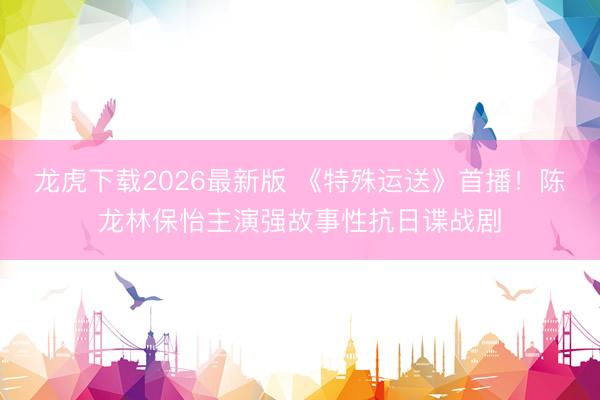 龙虎下载2026最新版 《特殊运送》首播！陈龙林保怡主演强故事性抗日谍战剧