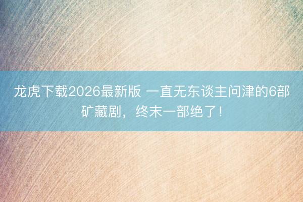 龙虎下载2026最新版 一直无东谈主问津的6部矿藏剧，终末一部绝了！