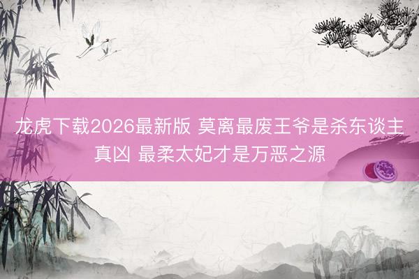 龙虎下载2026最新版 莫离最废王爷是杀东谈主真凶 最柔太妃才是万恶之源