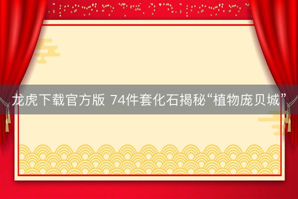 龙虎下载官方版 74件套化石揭秘“植物庞贝城”