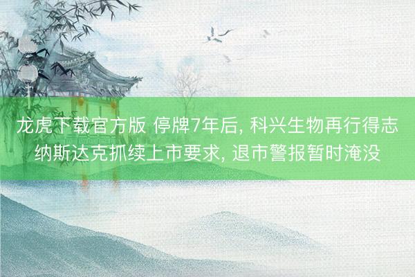龙虎下载官方版 停牌7年后, 科兴生物再行得志纳斯达克抓续上市要求, 退市警报暂时淹没