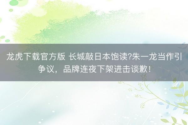 龙虎下载官方版 长城敲日本饱读?朱一龙当作引争议，品牌连夜下架进击谈歉！