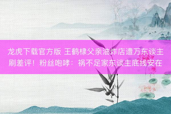 龙虎下载官方版 王鹤棣父亲油炸店遭万东谈主刷差评！粉丝咆哮：祸不足家东谈主底线安在