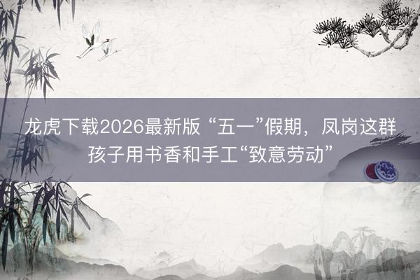 龙虎下载2026最新版 “五一”假期，凤岗这群孩子用书香和手工“致意劳动”