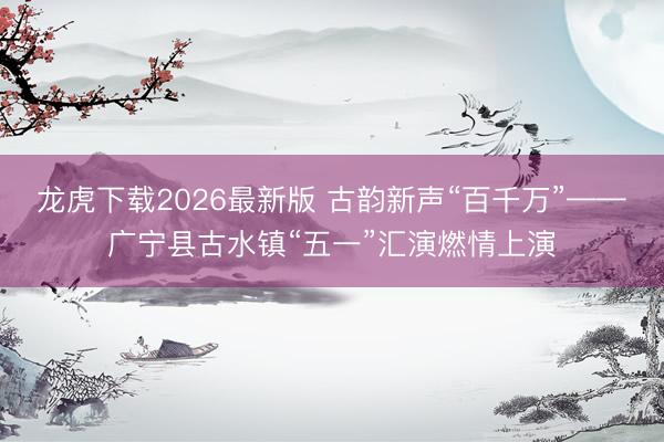 龙虎下载2026最新版 古韵新声“百千万”——广宁县古水镇“五一”汇演燃情上演