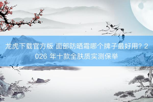 龙虎下载官方版 面部防晒霜哪个牌子最好用? 2026 年十款全肤质实测保举