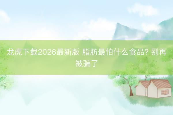 龙虎下载2026最新版 脂肪最怕什么食品? 别再被骗了