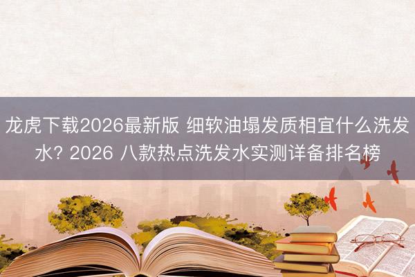 龙虎下载2026最新版 细软油塌发质相宜什么洗发水? 2026 八款热点洗发水实测详备排名榜