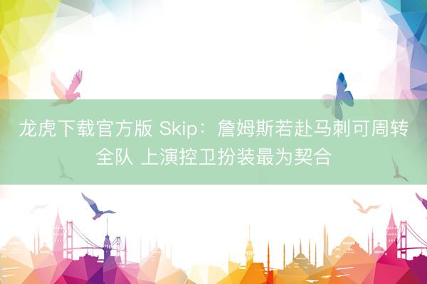 龙虎下载官方版 Skip：詹姆斯若赴马刺可周转全队 上演控卫扮装最为契合