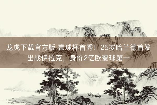 龙虎下载官方版 寰球杯首秀！25岁哈兰德首发出战伊拉克，身价2亿欧寰球第一