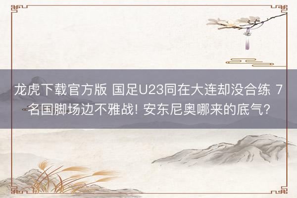 龙虎下载官方版 国足U23同在大连却没合练 7名国脚场边不雅战! 安东尼奥哪来的底气?