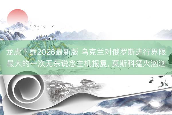龙虎下载2026最新版 乌克兰对俄罗斯进行界限最大的一次无东说念主机报复， 莫斯科猛火汹汹