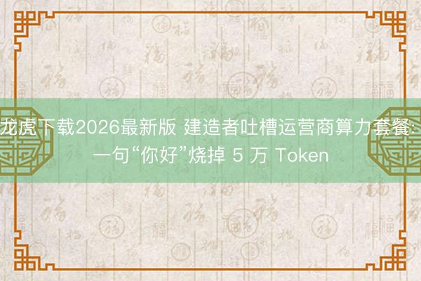 龙虎下载2026最新版 建造者吐槽运营商算力套餐: 一句“你好”烧掉 5 万 Token
