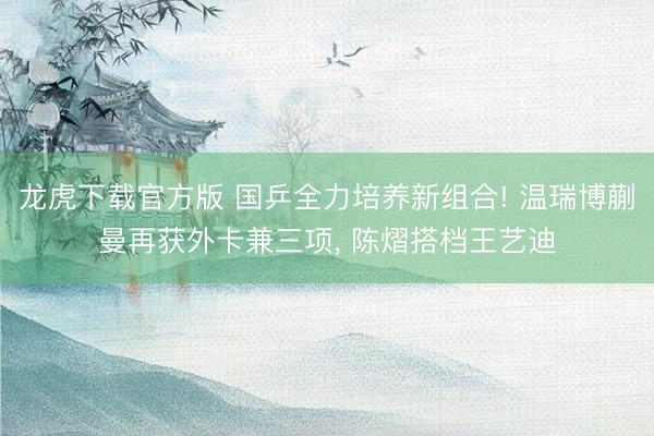 龙虎下载官方版 国乒全力培养新组合! 温瑞博蒯曼再获外卡兼三项， 陈熠搭档王艺迪