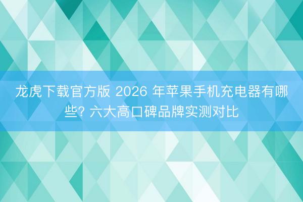龙虎下载官方版 2026 年苹果手机充电器有哪些? 六大高口碑品牌实测对比